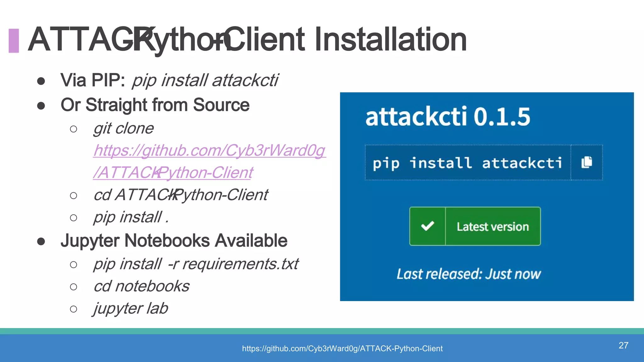 ATTACK-Python-Client Installation
● Via PIP: pip install attackcti
● Or Straight from Source
○ git clone
https://github.com/Cyb3rWard0g
/ATTACK-Python-Client
○ cd ATTACK-Python-Client
○ pip install .
● Jupyter Notebooks Available
○ pip install -r requirements.txt
○ cd notebooks
○ jupyter lab
https://github.com/Cyb3rWard0g/ATTACK-Python-Client 27
 