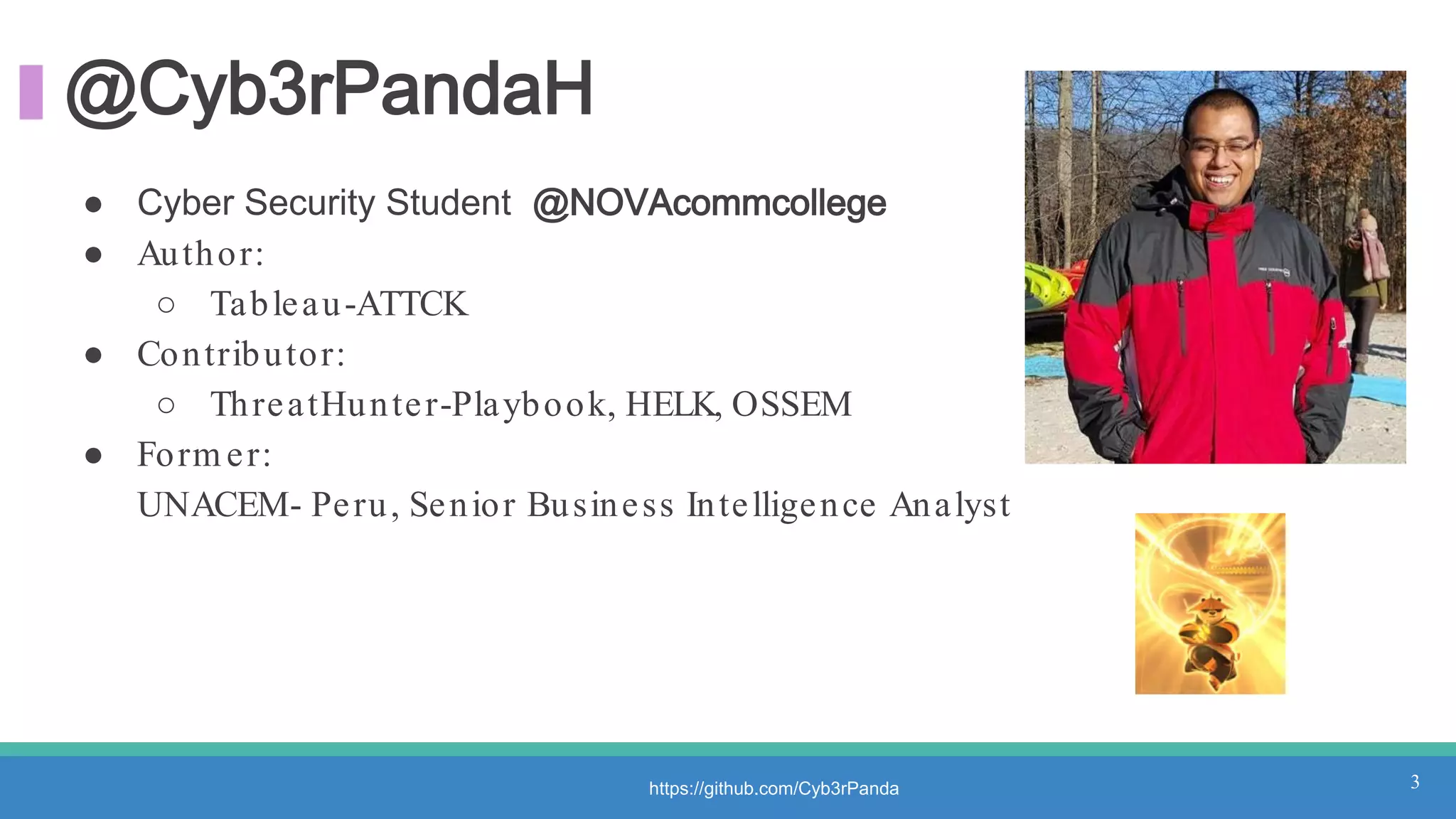 @Cyb3rPandaH
● Cyber Security Student @NOVAcommcollege
● Author:
○ Tableau-ATTCK
● Contributor:
○ ThreatHunter-Playbook, HELK, OSSEM
● Form er:
UNACEM- Peru, Senior Business Intelligence Analyst
3https://github.com/Cyb3rPanda
 