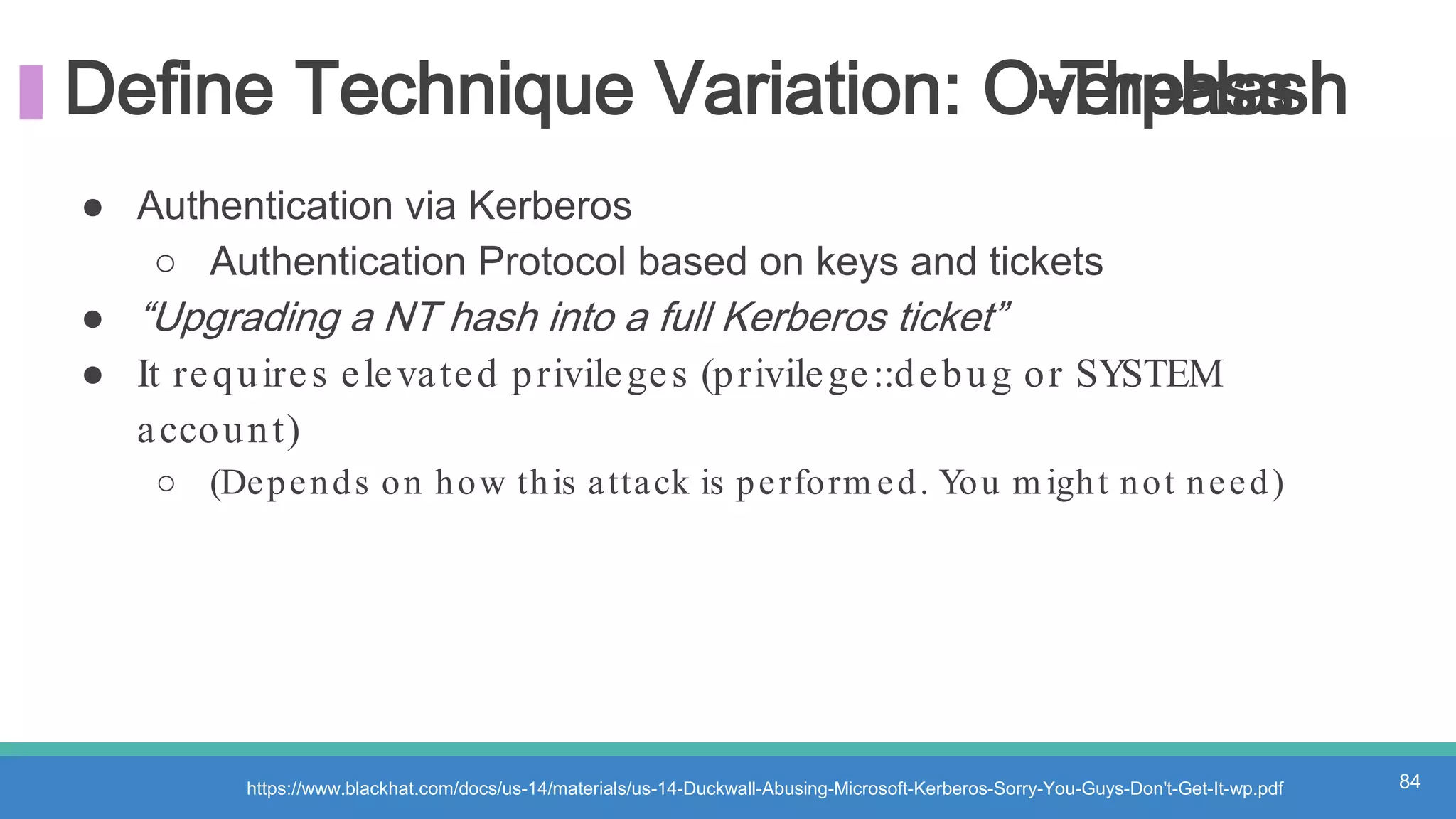 Define Technique Variation: Overpass-The-Hash
https://www.blackhat.com/docs/us-14/materials/us-14-Duckwall-Abusing-Microsoft-Kerberos-Sorry-You-Guys-Don't-Get-It-wp.pdf 84
● Authentication via Kerberos
○ Authentication Protocol based on keys and tickets
● “Upgrading a NT hash into a full Kerberos ticket”
● It requires elevated privileges (privilege::debug or SYSTEM
account)
○ (Depends on how this attack is perform ed. You m ight not need)
 