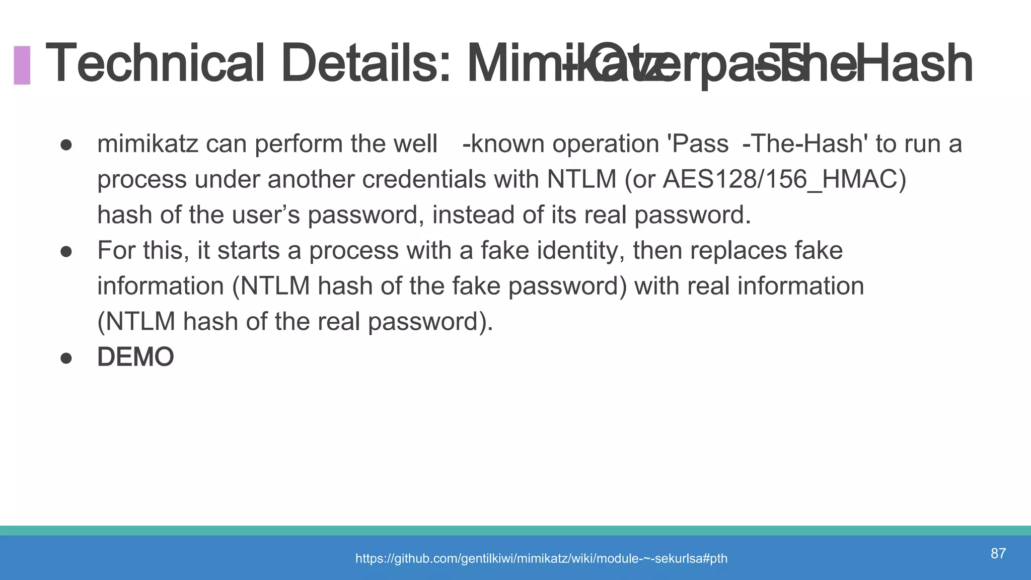 Technical Details: Mimikatz- Overpass-The-Hash
https://github.com/gentilkiwi/mimikatz/wiki/module-~-sekurlsa#pth 87
● mimikatz can perform the well -known operation 'Pass -The-Hash' to run a
process under another credentials with NTLM (or AES128/156_HMAC)
hash of the user’s password, instead of its real password.
● For this, it starts a process with a fake identity, then replaces fake
information (NTLM hash of the fake password) with real information
(NTLM hash of the real password).
● DEMO
 