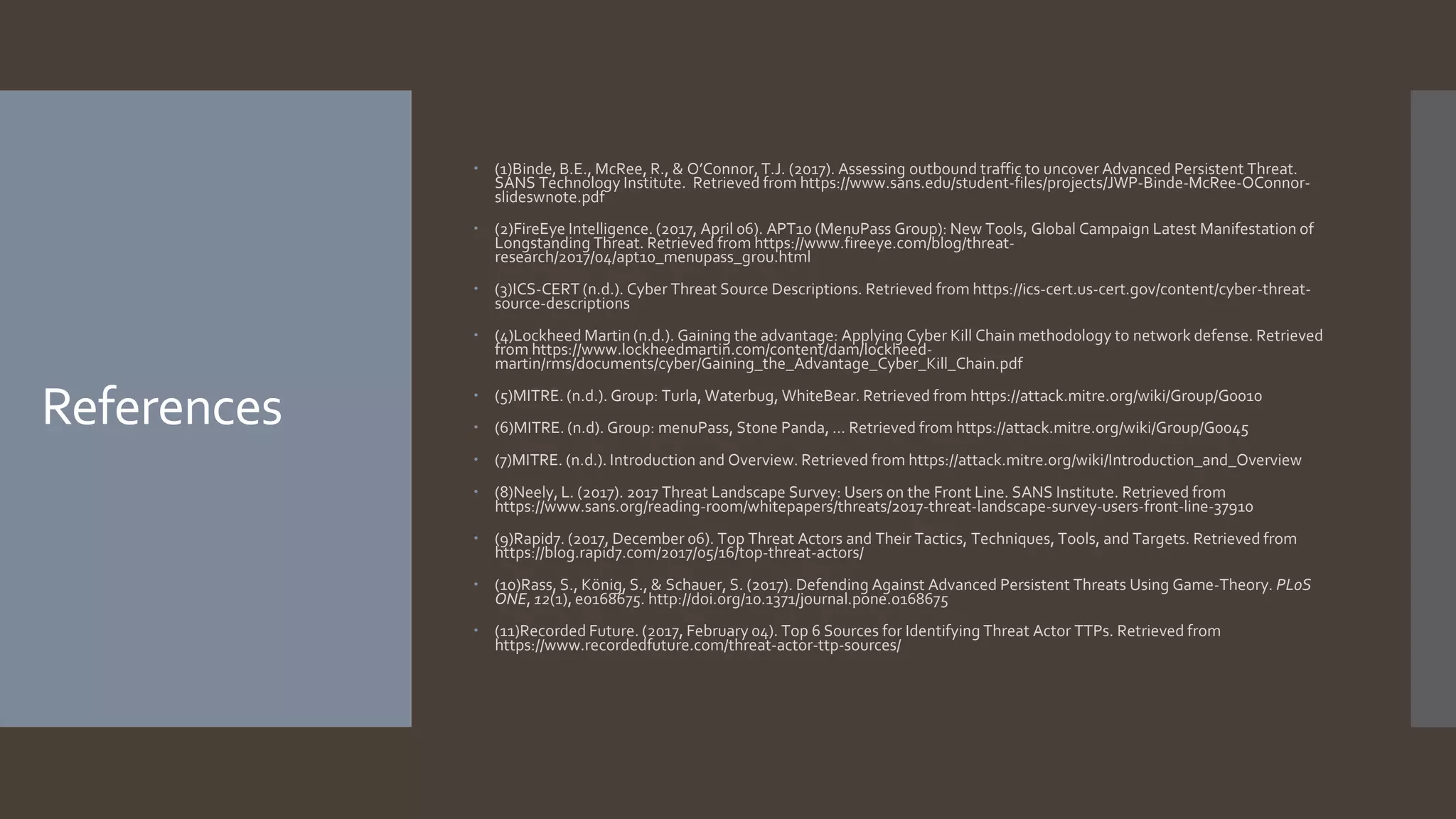 References
 (1)Binde, B.E., McRee, R., & O’Connor, T.J. (2017). Assessing outbound traffic to uncover Advanced Persistent Threat.
SANS Technology Institute. Retrieved from https://www.sans.edu/student-files/projects/JWP-Binde-McRee-OConnor-
slideswnote.pdf
 (2)FireEye Intelligence. (2017, April 06). APT10 (MenuPass Group): New Tools, Global Campaign Latest Manifestation of
Longstanding Threat. Retrieved from https://www.fireeye.com/blog/threat-
research/2017/04/apt10_menupass_grou.html
 (3)ICS-CERT (n.d.). Cyber Threat Source Descriptions. Retrieved from https://ics-cert.us-cert.gov/content/cyber-threat-
source-descriptions
 (4)Lockheed Martin (n.d.). Gaining the advantage: Applying Cyber Kill Chain methodology to network defense. Retrieved
from https://www.lockheedmartin.com/content/dam/lockheed-
martin/rms/documents/cyber/Gaining_the_Advantage_Cyber_Kill_Chain.pdf
 (5)MITRE. (n.d.). Group: Turla, Waterbug, WhiteBear. Retrieved from https://attack.mitre.org/wiki/Group/G0010
 (6)MITRE. (n.d). Group: menuPass, Stone Panda, ... Retrieved from https://attack.mitre.org/wiki/Group/G0045
 (7)MITRE. (n.d.). Introduction and Overview. Retrieved from https://attack.mitre.org/wiki/Introduction_and_Overview
 (8)Neely, L. (2017). 2017 Threat Landscape Survey: Users on the Front Line. SANS Institute. Retrieved from
https://www.sans.org/reading-room/whitepapers/threats/2017-threat-landscape-survey-users-front-line-37910
 (9)Rapid7. (2017, December 06). Top Threat Actors and Their Tactics, Techniques, Tools, and Targets. Retrieved from
https://blog.rapid7.com/2017/05/16/top-threat-actors/
 (10)Rass, S., König, S., & Schauer, S. (2017). Defending Against Advanced Persistent Threats Using Game-Theory. PLoS
ONE, 12(1), e0168675. http://doi.org/10.1371/journal.pone.0168675
 (11)Recorded Future. (2017, February 04). Top 6 Sources for Identifying Threat Actor TTPs. Retrieved from
https://www.recordedfuture.com/threat-actor-ttp-sources/
 