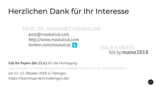 Herzlichen Dank für Ihr Interesse
2 3
Call for Papers (bis 15.6.) für die Fachtagung
„Lernprozess im Fokus: Forschung zu digitalen Medien in der Hochschullehre“
am 11.-12. Oktober 2018 in Tübingen
https://learnmap.iwm-tuebingen.de/
post@moskaliuk.com
http://www.moskaliuk.com
twitter.com/moskaliuk
bit.ly/mainz2018
FOLIEN UNTER
PROF. DR. JOHANNES MOSKALIUK
 