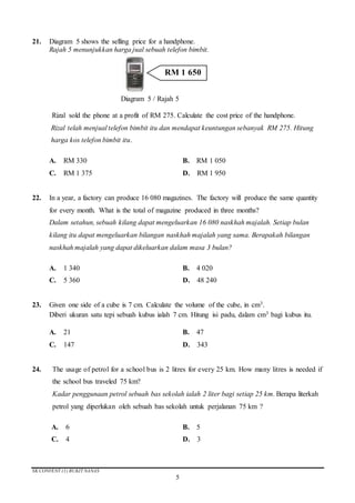 SK CONVENT (1) BUKIT NANAS
5
21. Diagram 5 shows the selling price for a handphone.
Rajah 5 menunjukkan harga jual sebuah telefon bimbit.
Diagram 5 / Rajah 5
Rizal sold the phone at a profit of RM 275. Calculate the cost price of the handphone.
Rizal telah menjual telefon bimbit itu dan mendapat keuntungan sebanyak RM 275. Hitung
harga kos telefon bimbit itu.
A. RM 330 B. RM 1 050
C. RM 1 375 D. RM 1 950
22. In a year, a factory can produce 16 080 magazines. The factory will produce the same quantity
for every month. What is the total of magazine produced in three months?
Dalam setahun, sebuah kilang dapat mengeluarkan 16 080 naskhah majalah. Setiap bulan
kilang itu dapat mengeluarkan bilangan naskhah majalah yang sama. Berapakah bilangan
naskhah majalah yang dapat dikeluarkan dalam masa 3 bulan?
A. 1 340 B. 4 020
C. 5 360 D. 48 240
23. Given one side of a cube is 7 cm. Calculate the volume of the cube, in cm3.
Diberi ukuran satu tepi sebuah kubus ialah 7 cm. Hitung isi padu, dalam cm3 bagi kubus itu.
A. 21 B. 47
C. 147 D. 343
24. The usage of petrol for a school bus is 2 litres for every 25 km. How many litres is needed if
the school bus traveled 75 km?
Kadar penggunaan petrol sebuah bas sekolah ialah 2 liter bagi setiap 25 km. Berapa literkah
petrol yang diperlukan oleh sebuah bas sekolah untuk perjalanan 75 km ?
A. 6 B. 5
C. 4 D. 3
RM 1 650
 