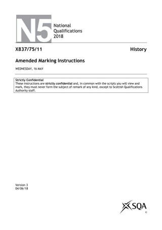 National
Qualifications
2018
X837/75/11 History
Amended Marking Instructions
WEDNESDAY, 16 MAY
Strictly Confidential
These instructions are strictly confidential and, in common with the scripts you will view and
mark, they must never form the subject of remark of any kind, except to Scottish Qualifications
Authority staff.
Version 3
04/06/18
©
 