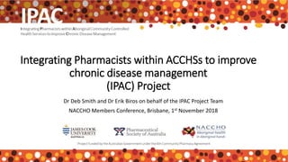 Integrating Pharmacists within ACCHSs to improve
chronic disease management
(IPAC) Project
Dr Deb Smith and Dr Erik Biros on behalf of the IPAC Project Team
NACCHO Members Conference, Brisbane, 1st November 2018
 