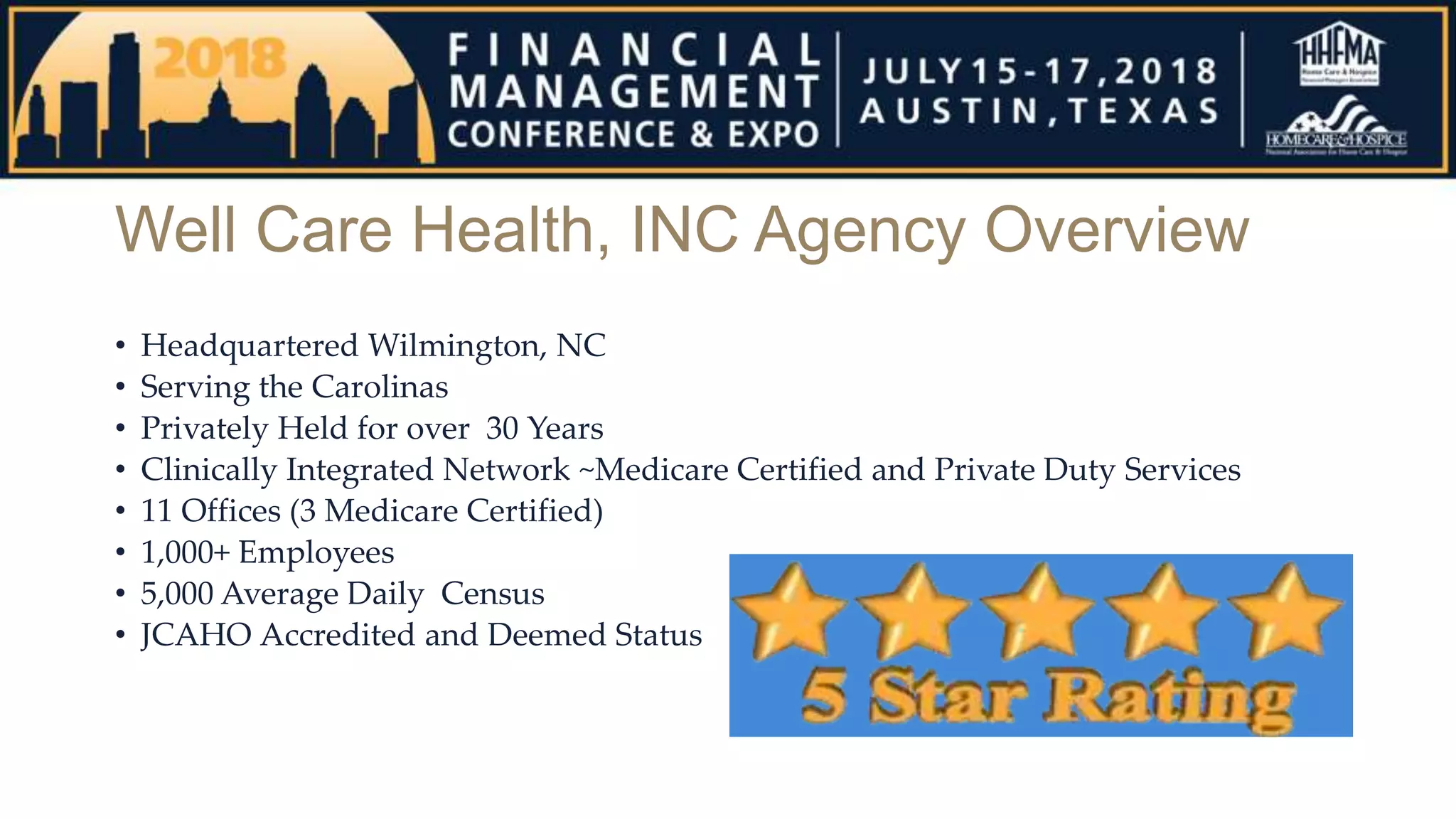 Well Care Health, INC Agency Overview
• Headquartered Wilmington, NC
• Serving the Carolinas
• Privately Held for over 30 Years
• Clinically Integrated Network ~Medicare Certified and Private Duty Services
• 11 Offices (3 Medicare Certified)
• 1,000+ Employees
• 5,000 Average Daily Census
• JCAHO Accredited and Deemed Status
 