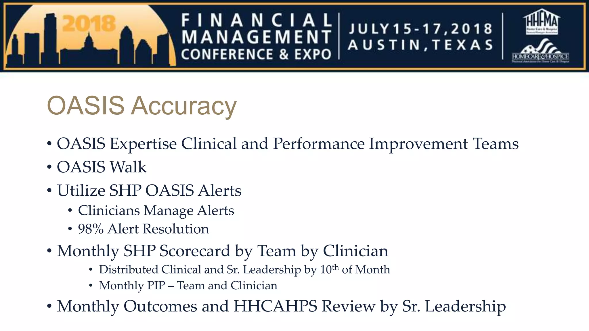OASIS Accuracy
• OASIS Expertise Clinical and Performance Improvement Teams
• OASIS Walk
• Utilize SHP OASIS Alerts
• Clinicians Manage Alerts
• 98% Alert Resolution
• Monthly SHP Scorecard by Team by Clinician
• Distributed Clinical and Sr. Leadership by 10th of Month
• Monthly PIP – Team and Clinician
• Monthly Outcomes and HHCAHPS Review by Sr. Leadership
 