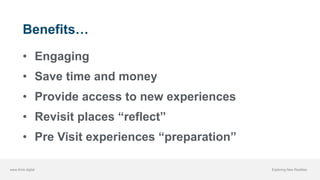 www.think.digital Exploring New Realities
Benefits…
• Engaging
• Save time and money
• Provide access to new experiences
• Revisit places “reflect”
• Pre Visit experiences “preparation”
 