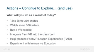 www.think.digital Exploring New Realities
Actions – Continue to Explore… (and use)
What will you do as a result of today?
• Take some 360 photos
• Watch some 360 videos
• Buy a VR headset
• Integrate FarmVR into the classroom
• Help produce FarmVR Lesson Experiences (PAID)
• Experiment with Immersive Education
 