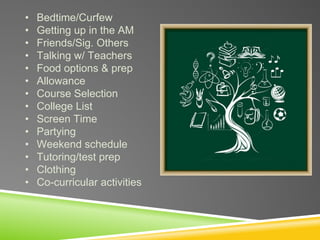 • Bedtime/Curfew
• Getting up in the AM
• Friends/Sig. Others
• Talking w/ Teachers
• Food options & prep
• Allowance
• Course Selection
• College List
• Screen Time
• Partying
• Weekend schedule
• Tutoring/test prep
• Clothing
• Co-curricular activities
 