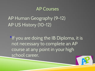 AP Courses
AP Human Geography (9-12)
AP US History (10-12)
*If you are doing the IB Diploma, it is
not necessary to complete an AP
course at any point in your high
school career.
 