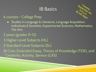 IB Basics
6 courses - College Prep
● Studies in Language & Literature, Language Acquisition,
Individuals & Societies, Experimental Sciences, Mathematics,
The Arts
2 years (grades 11-12)
3 Higher Level Subjects (HL)
3 Standard Level Subjects (SL)
IB Core: Extended Essay, Theory of Knowledge (TOK), and
Creativity, Activity, Service (CAS)
Tuesday,
September 4th
5-6 p.m.
IB Info Night
 
