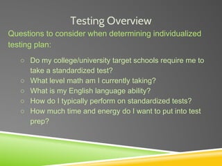 Testing Overview
Questions to consider when determining individualized
testing plan:
○ Do my college/university target schools require me to
take a standardized test?
○ What level math am I currently taking?
○ What is my English language ability?
○ How do I typically perform on standardized tests?
○ How much time and energy do I want to put into test
prep?
 