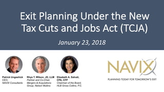 Exit	Planning	Under	the	New	
Tax	Cuts	and	Jobs	Act	(TCJA)
January	23,	2018
Patrick Ungashick
CEO,
NAVIX Consultants
Elizabeth A. Salvati,
CPA, CFP
Chairman of the Board,
HLB Gross Collins, P.C.
Rhys T. Wilson, JD, LLM
Partner and Co-Chair,
Mergers & Acquisitions
Group, Nelson Mullins
 