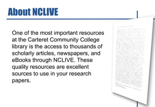 One of the most important resources
at the Carteret Community College
library is the access to thousands of
scholarly articles, newspapers, and
eBooks through NCLIVE. These
quality resources are excellent
sources to use in your research
papers.
About NCLIVE
 