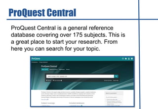 ProQuest Central is a general reference
database covering over 175 subjects. This is
a great place to start your research. From
here you can search for your topic.
ProQuest Central
 