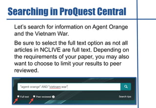 Let’s search for information on Agent Orange
and the Vietnam War.
Be sure to select the full text option as not all
articles in NCLIVE are full text. Depending on
the requirements of your paper, you may also
want to choose to limit your results to peer
reviewed.
Searching in ProQuest Central
 