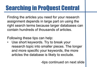 Finding the articles you need for your research
assignment depends in large part on using the
right search terms because larger databases can
contain hundreds of thousands of articles.
Following these tips can help:
• Use short keywords. Try to break your
research topic into smaller pieces. The longer
and more specific your keywords, the more
articles the database is likely to exclude.
-tips continued on next slide
Searching in ProQuest Central
 