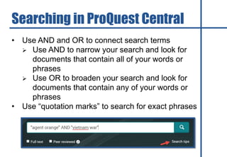 • Use AND and OR to connect search terms
 Use AND to narrow your search and look for
documents that contain all of your words or
phrases
 Use OR to broaden your search and look for
documents that contain any of your words or
phrases
• Use “quotation marks” to search for exact phrases
Searching in ProQuest Central
 
