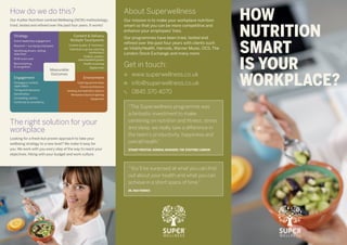 HOW
NUTRITION
SMART
IS YOUR
WORKPLACE?
“The Superwellness programme was
a fantastic investment to make;
centering on nutrition and fitness, stress
and sleep, we really saw a difference in
the team’s productivity, happiness and
overall health.”
STUART PROCTER, GENERAL MANAGER, THE STAFFORD LONDON
“You’ll be surprised at what you can find
out about your health and what you can
achieve in a short space of time.”
DE, P&O FERRIES
About Superwellness
Get in touch:
www.superwellness.co.uk	
info@superwellness.co.uk 	
0845 370 4070
Our mission is to make your workplace nutrition
smart so that you can be more competitive and
enhance your employees’ lives.
Our programmes have been tried, tested and
refined over the past four years with clients such
as VitalityHealth, Harrods, Warner Music, OCS, The
London Stock Exchange and many more.
How do we do this?
Our 4 pillar Nutrition-centred Wellbeing (NCW) methodology,
tried, tested and refined over the past four years. It works!
Measurable
Outcomes
Strategy
Active leadership engagement
Research – surveying employees
Identifying drivers, setting
objectives
NCW score card
Benchmarking
& recognition
Engagement
Contagious content,
ripple effect
Timing and relevance
Gamification
Compelling comms
Continuity & consistency
Content & Delivery
Multiple Touchpoints
Content quality & ‘freshness’
Individual or group coaching
(workshops)
Toolkits: posters,
downloadable guides
Health screening
Digital tools
Environment
Catering partnerships
Choice architecture
Vending and hydration options
Workplace layout & lighting
Equipment
The right solution for your
workplace
Looking for a fresh but proven approach to take your
wellbeing strategy to a new level? We make it easy for
you. We work with you every step of the way to reach your
objectives, fitting with your budget and work culture.
 