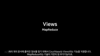 Views
MapReduce
여러 개의 문서에 흩어진 정보를 찾기 위해서 Couchbase는 Views라는 기능을 지원합니다.
MapReduce라는 기술이 기반이 된 부가기능이죠.
 