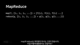 MapReduce
map(f, [i1, i2, i3, ...]) = [f(i1), f(i2), f(i3) ...]
reduce(g, [i1, i2, i3, ...]) = g(i1, g(i2, g(i3, ...)))
map과 reduce는 여러분이 아시는 그것이 맞습니다.
이걸 어떻게 활용한다는 것일까요?
 