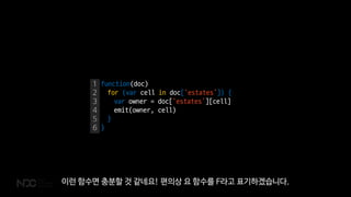 1
2
3
4
5
6
function(doc)
for (var cell in doc[‘estates’]) {
var owner = doc[‘estates’][cell]
emit(owner, cell)
}
}
이런 함수면 충분할 것 같네요! 편의상 요 함수를 F라고 표기하겠습니다.
 