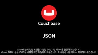JSON
Value로는 다양한 포맷을 저장할 수 있지만 JSON을 권장하고 있습니다.
Views, N1QL 등을 JSON을 사용할 때만 지원하기 때문입니다. 요 부분은 나중에 다시 자세히 다루겠습니다.
 