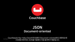 JSON
Document-oriented
Couchbase는 Key-Value Store의 한 종류인 Document-oriented로도 분류되는데
구조화된 데이터인 JSON을 이용해서 저장/동작하기 때문입니다.
 