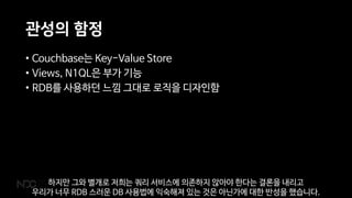 관성의 함정
• Couchbase는 Key-Value Store
• Views, N1QL은 부가 기능
• RDB를 사용하던 느낌 그대로 로직을 디자인함
하지만 그와 별개로 저희는 쿼리 서비스에 의존하지 않아야 한다는 결론을 내리고
우리가 너무 RDB 스러운 DB 사용법에 익숙해져 있는 것은 아닌가에 대한 반성을 했습니다.
 