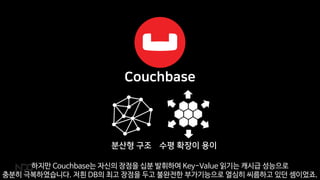 하지만 Couchbase는 자신의 장점을 십분 발휘하여 Key-Value 읽기는 캐시급 성능으로
충분히 극복하였습니다. 저흰 DB의 최고 장점을 두고 불완전한 부가기능으로 열심히 씨름하고 있던 셈이었죠.
 