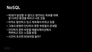 NoSQL
• RDB가 달성할 수 없다고 생각되는 목표를 위해
잘 다져진 환경을 버리고 나온 것들
• 아직도 발전하고 있고 계속해서 바뀌고 있음
• 그래서 분명히 단단하지 못한 부분들이 존재함
• 단단하지 못한 부분을 애플리케이션에서
커버하고 있는 느낌을 받음
• 시간이 흐르면 RDB처럼 될까?
 