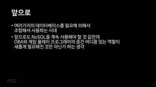 앞으로
• 여러가지의 데이터베이스를 필요에 의해서
조합해서 사용하는 시대
• 앞으로도 NoSQL을 계속 사용해야 할 것 같은데
DBA와 게임 플레이 프로그래머의 중간 어디쯤 있는 역할이
새롭게 필요해진 것은 아닌가 하는 생각
 