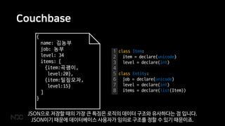 Couchbase
{
name: 김농부
job: 농부
level: 34
items: [
{item:곡괭이,
level:20},
{item:밀짚모자,
level:15}
]
}
1
2
3
4
5
6
7
8
class Item:
item = declare(unicode)
level = declare(int)
class Entity:
job = declare(unicode)
level = declare(int)
items = declare(list(Item))
JSON으로 저장할 때의 가장 큰 특징은 로직의 데이터 구조와 유사하다는 점 입니다.
JSON이기 때문에 데이터베이스 사용자가 임의로 구조를 정할 수 있기 때문이죠.
 