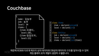 Couchbase
{
name: 김농부
job: 농부
level: 34
items: [
{item:곡괭이,
level:20},
{item:밀짚모자,
level:15}
]
}
1
2
3
4
5
6
7
8
class Item:
item = declare(unicode)
level = declare(int)
class Entity:
job = declare(unicode)
level = declare(int)
items = declare(list(Item))
때문에 RDB와 다르게 메모리 상의 데이터와 DB상의 데이터의 구조를 일치시킬 수 있어
게임 플레이 로직 개발이 굉장히 수월합니다.
 