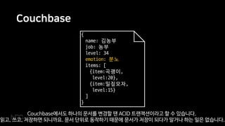 Couchbase
{
name: 김농부
job: 농부
level: 34
emotion: 분노
items: [
{item:곡괭이,
level:20},
{item:밀짚모자,
level:15}
]
}
Couchbase에서도 하나의 문서를 변경할 땐 ACID 트랜잭션이라고 할 수 있습니다.
읽고, 쓰고, 저장하면 되니까요. 문서 단위로 동작하기 때문에 문서가 저장이 되다가 말거나 하는 일은 없습니다.
 
