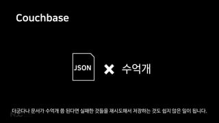 Couchbase
{
name: 김농부
job: 농부
level: 34
emotion: 분노
items: [
{item:곡괭이,
level:20},
{item:밀짚모자,
level:15}
]
}
JSON 수억개
더군다나 문서가 수억개 쯤 된다면 실패한 것들을 재시도해서 저장하는 것도 쉽지 않은 일이 됩니다.
 