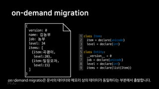 on-demand migration
{
version: 0
name: 김농부
job: 농부
level: 34
items: [
{item:곡괭이,
level:20},
{item:밀짚모자,
level:15}
]
}
1
2
3
4
5
6
7
8
9
class Item:
item = declare(unicode)
level = declare(int)
class Entity:
__version__ = 0
job = declare(unicode)
level = declare(int)
items = declare(list(Item))
on-demand migratio은 문서의 데이터와 메모리 상의 데이터가 동일하다는 부분에서 출발합니다.
 