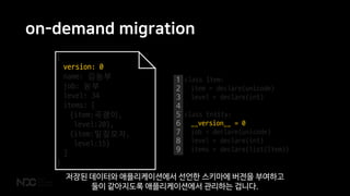 on-demand migration
{
version: 0
name: 김농부
job: 농부
level: 34
items: [
{item:곡괭이,
level:20},
{item:밀짚모자,
level:15}
]
}
1
2
3
4
5
6
7
8
9
class Item:
item = declare(unicode)
level = declare(int)
class Entity:
__version__ = 0
job = declare(unicode)
level = declare(int)
items = declare(list(Item))
저장된 데이터와 애플리케이션에서 선언한 스키마에 버전을 부여하고
둘이 같아지도록 애플리케이션에서 관리하는 겁니다.
 