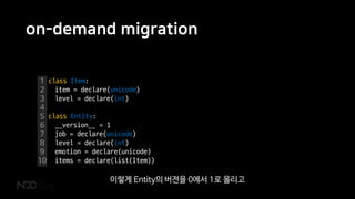 on-demand migration
1
2
3
4
5
6
7
8
9
10
class Item:
item = declare(unicode)
level = declare(int)
class Entity:
__version__ = 1
job = declare(unicode)
level = declare(int)
emotion = declare(unicode)
items = declare(list(Item))
이렇게 Entity의 버전을 0에서 1로 올리고
 