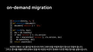 on-demand migration
1
2
3
4
5
6
7
8
9
10
@migrate(Entity, 0, 1)
def migration(document):
document[‘emotion’] = ‘분노’
def load(cls, key):
doc = db.load(key)
if doc[‘version’] != cls.version:
doc = migrate(doc[‘version’], cls.version, doc)
db.update(key, doc)
return unpack(doc)
버전이 0에서 1로 올라갈 때 문서의 마이그레이션을 어떻게 할지 함수로 만들어 둡니다.
그리고 문서를 애플리케이션에서 읽을 때 저장된 버전이 현재와 다르면 해당 함수를 실행시킵니다.
 