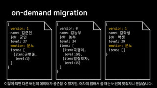 on-demand migration
{
version: 0
name: 김농부
job: 농부
level: 34
items: [
{item:곡괭이,
level:20},
{item:밀짚모자,
level:15}
]
}
{
version: 1
name: 김군인
job: 군인
level: 27
emotion: 분노
items: [
{item:군번줄,
level:1}
]
}
{
version: 1
name: 김학생
job: 학생
level: 29
emotion: 분노
items: []
}
이렇게 되면 다른 버전의 데이터가 공존할 수 있지만, 어차피 읽어서 쓸 때는 버전이 맞춰지니 괜찮습니다.
 