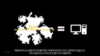 때문에 하나의 섬을 하나의 물리적인 서버에 바인딩 시키고 싶어하지 않습니다.
서버 성능이 섬 크기의 하드캡이 되기 때문이죠
 