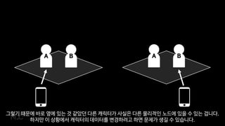 A BA B
그렇기 때문에 바로 옆에 있는 것 같았던 다른 캐릭터가 사실은 다른 물리적인 노드에 있을 수 있는 겁니다.
하지만 이 상황에서 캐릭터의 데이터를 변경하려고 하면 문제가 생길 수 있습니다.
 