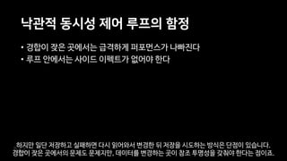 낙관적 동시성 제어 루프의 함정
• 경합이 잦은 곳에서는 급격하게 퍼포먼스가 나빠진다
• 루프 안에서는 사이드 이펙트가 없어야 한다
하지만 일단 저장하고 실패하면 다시 읽어와서 변경한 뒤 저장을 시도하는 방식은 단점이 있습니다.
경합이 잦은 곳에서의 문제도 문제지만, 데이터를 변경하는 곳이 참조 투명성을 갖춰야 한다는 점이죠.
 