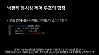낙관적 동시성 제어 루프의 함정
• 경합이 잦은 곳에서는 급격하게 퍼포먼스가 나빠진다
• 루프 안에서는 사이드 이펙트가 없어야 한다
1
2
3
4
def eat_medicine(self, item):
for doc in self.saving():
doc.life += item.life
broad_cast(‘I ate medicine’)
아마도 개발자는 물약을 먹었을 때 주변에 나 먹었다고 알리고 싶었을 뿐 입니다.
하지만 부주의하게 낙관적 동시성 제어 루프 안에 넣는 바람에 저장을 재시도할 때마다 날리게 되었죠
 