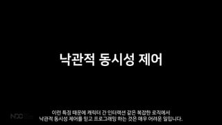 낙관적 동시성 제어
이런 특징 때문에 캐릭터 간 인터랙션 같은 복잡한 로직에서
낙관적 동시성 제어를 믿고 프로그래밍 하는 것은 매우 어려운 일입니다.
 