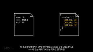 {
name: B
job: 방랑자
exp: 50
}
{
promises: [
(add_exp, 30)
(add_exp, 20)
(add_exp, 40)
]
}
하나의 캐릭터에게는 언제나 하나의 promise 큐를 만들어 두고
시야에 없는 캐릭터에게는 약속만 걸어두면
 