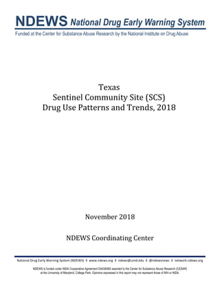 Texas
Sentinel Community Site (SCS)
Drug Use Patterns and Trends, 2018
November 2018
NDEWS Coordinating Center
National Drug Early Warning System (NDEWS) ◊ www.ndews.org ◊ ndews@umd.edu ◊ @ndewsnews ◊ network.ndews.org
NDEWS is funded under NIDA Cooperative Agreement DA038360 awarded to the Center for Substance Abuse Research (CESAR)
at the University of Maryland, College Park. Opinions expressed in this report may not represent those of NIH or NIDA.
 