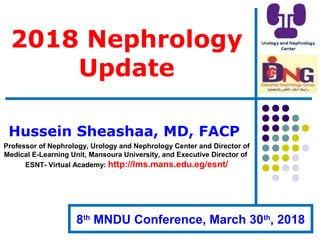 2018 Nephrology
Update
Hussein Sheashaa, MD, FACP
Professor of Nephrology, Urology and Nephrology Center and Director of
Medical E-Learning Unit, Mansoura University, and Executive Director of
ESNT- Virtual Academy: http://lms.mans.edu.eg/esnt/
8th
MNDU Conference, March 30th
, 2018
 